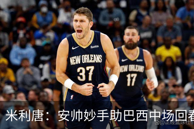 米利唐：安帅妙手助巴西中场回春，在皇马时他就善于倾听建议