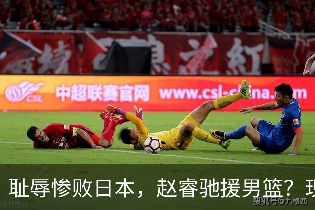 耻辱惨败日本，赵睿驰援男篮？现身发声，男篮名单公布，已出发韩国