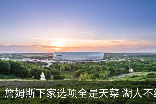 詹姆斯下家选项全是天菜 湖人不给的体面这些队能给